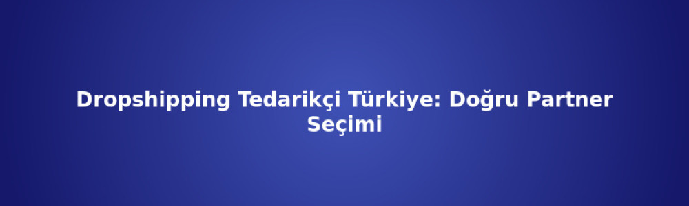 Dropshipping Tedarikçi Türkiye: Doğru Partner Seçimi